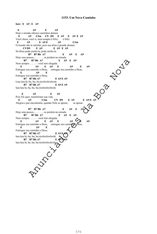 576
1153. Um Novo Caminho
Intr: E A9 E A9
E A9 E A9
Hoje o mundo oferece caminhos demais
E A9 C#m C9 D9 E A9 E A9 E A9
Você chora, você ri, nem sempre é feliz, é feliz.
E A9 E A9 E A9 C#m
O mundo não te satisfaz, pois sua alma é grande demais.
C9 D9 E A9 E A9 E A9
Só Deus pode enche-la, pode enche-la.
B7 B7 Bb A7 E A9 E A9
Hoje seus passos... . . . . . . se perdem na estrada
B7 B7 Bb A7 E A9 E A9
Nem sempre. . . . . . . você tem chegada
E A9 E A9 E A9 E A9
Entregue seu caminho a Deus, entregue seu caminho a Deus,
E A9 E
Entregue seu caminho a Deus,
B7 B7 Bb A7 E A9 E A9
Laia laia lá, hu, hu, hu.tirolirolirolirolá
B7 B7 Bb A7 E A9 E A9
laia laia lá, hu, hu, hu.tirolirolirolirolá
E A9 E A9
Pois Ele quer, transformar sua vida.
E A9 C#m C9 D9 E A9 E A9 E A9
Alegria e paz encontrarás, quando Nele se apoiar, se apoiar.
B7 B7 Bb A7 E A9 E A9
Hoje seus passos... . . . . . . se perdem na estrada
B7 B7 Bb A7 E A9 E A9
Nem sempre. . . . . . . você tem chegada
E A9 E A9 E A9 E A9
Entregue seu caminho a Deus, entregue seu caminho a Deus,
E A9 E
Entregue seu caminho a Deus,
B7 B7 Bb A7 E A9 E A9
laia laia lá, hu, hu, hu.tirolirolirolirolá
B7 B7 Bb A7 E A9 E A9
laia laia lá, hu, hu, hu.tirolirolirolirolá
A
n
u
n
c
i
a
d
o
r
e
s
d
a
B
o
a
N
o
v
a
 