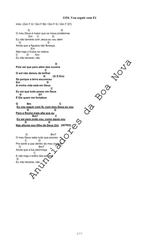 577
1154. Vou seguir com Fé
Intro: (Gm F G / Gm F Bb / Gm F G / Gm F D7)
G D
O meu Deus é maior que os meus problemas
Em C D
Eu não temerei com Jesus eu vou além
G D
Ainda que a figueira não floresça
Em
Não haja o frutos na videira
C D Em
Eu não temerei, não
D
Pois sei que para além das nuvens
C
O sol não deixou de brilhar
G (G D Em)
Só porque a terra escureceu
Em D
A minha vida está em Deus
C
Eu sei que tudo posso em Deus
D D7
É Ele quem me fortalece
G Bm C
Eu vou seguir com fé, com meu Deus eu vou
D G
Para a Rocha mais alta que eu
Bm7 C
Eu sei para onde vou, como águia vou
D G
Nas alturas sou filho de Deus (2x) (INTRO)
G Bm7
O meu Deus sabe tudo que preciso
C D
Pra sentir a paz dentro do meu coração
G Bm7
Ainda que a lua adormeça
C
E não haja o brilho das estrelas
D
Eu não temerei, não
A
n
u
n
c
i
a
d
o
r
e
s
d
a
B
o
a
N
o
v
a
 