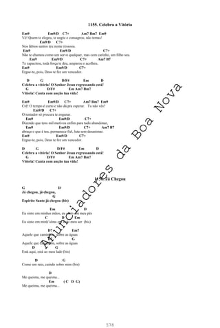 578
1155. Celebra a Vitória
Em9 Em9/D C7+ Am7 Bm7 Em9
Vê! Quem te elegeu, te ungiu e consagrou, não temas!
Em9/D C7+
Nos lábios santos teu nome ressoou.
Em9 Em9/D C7+
Não te chamou como um servo qualquer, mas com carinho, um filho seu.
Em9 Em9/D C7+ Am7 B7
Te capacitou, toda força te deu, amparou e acolheu.
Em9 Em9/D C7+
Ergue-te, pois, Deus te fez um vencedor.
D G D/F# Em D
Celebra a vitória! O Senhor Jesus regressando está!
G D/F# Em Am7 Bm7
Vitória! Canta com unção tua vida!
Em9 Em9/D C7+ Am7 Bm7 Em9
Crê! O tempo é curto e não dá pra esperar. Tu não vês?
Em9/D C7+
O tentador só procura te enganar.
Em9 Em9/D C7+
Dizendo que tens mil motivos enfim para tudo abandonar,
Em9 Em9/D C7+ Am7 B7
abraça o que é teu, permanece fiel, luta sem desanimar.
Em9 Em9/D C7+
Ergue-te, pois, Deus te fez um vencedor.
D G D/F# Em D
Celebra a vitória! O Senhor Jesus regressando está!
G D/F# Em Am7 Bm7
Vitória! Canta com unção tua vida!
1156. Já Chegou
G D
Já chegou, já chegou,
G
Espírito Santo já chegou (bis)
Em D
Eu sinto em minhas mãos, eu sinto em meu pés
C D Em
Eu sinto em minh’alma em todo meu ser (bis)
D7 Em7
Aquele que caminhou, sobre as águas
D7 G
Aquele que caminhou, sobre as águas
D G
Está aqui, está ao meu lado (bis)
D G
Como um raio, caindo sobre mim (bis)
D
Me queima, me queima...
Em ( C D G)
Me queima, me queima...
A
n
u
n
c
i
a
d
o
r
e
s
d
a
B
o
a
N
o
v
a
 