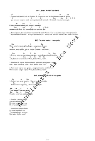 58
161. Cristo, Mestre e Senhor
G D G Em Am
1. Nossos corações em festa se revestem de louvor pois, aqui se manifesta a vontade do Senhor
G C G Em Am D G C D
que nos quer um povo unido a serviço da missão animado e destemido por amor e vocação
G Am D G
Cristo, Mestre e Senhor pois, eterno é seu amor
Em Am D G C D G
nesta fonte de água viva somos hoje seus convivas (2x)
2. Nossos passos já se encontram / a caminho do altar / Nossas vozes já decantam o que vimos proclamar
Neste mundo tão bonito / Mas que pede redenção / Nosso “sim” ao Deus bendito / Por amor e vocação!
162. Ouve-se na terra um grito
Bm G Bm
Ouve-se na terra um grito, do povo um grande clamor:
G A G F#
“Senhor, abre os céus, que as nuvens chovam o Salvador!”.
Bm G D G Em Bm
1. É um só canto de amor e esperança que a terra mãe germinando contém!
A Bm G Em F# Bm
A Ti, Senhor, nós clamamos: “Vem, Senhor Jesus, vem!”.
2. Mesmo se as guerras destroem a terra, pondo em perigo a paz e o bem,
Que a nossa voz não se canse: “Vem, Senhor Jesus, vem!”.
3. Vem reunir hoje as tuas Igrejas, a tua prece rezamos também,
O nosso amor sempre espere: “Vem, Senhor Jesus, vem!”
163. Senhor, vem salvar teu povo
Bm A Bm G
1. Senhor, vem salvar teu povo / Das trevas da escravidão
Em A F# Bm
Só Tu és nossa esperança, / És nossa libertação.
Bm Em A D
Vem, Senhor! Vem nos salvar.
Bm Em A Bm
Com teu povo vem caminhar! (bis)
2. Contigo o deserto é fértil,
A terra se abre em flor;
Da rocha brota a água viva,
Da treva nasce o esplendor.
3. Tu marchas a nossa frente,
Es força, caminho e Luz.
Vem logo salvar o teu povo,
Não tardes Senhor Jesus!
A
n
u
n
c
i
a
d
o
r
e
s
d
a
B
o
a
N
o
v
a
 