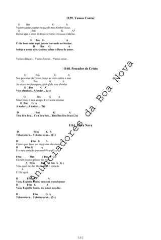 580
1159. Vamos Cantar
D Bm G A
Vamos cantar, cantar na paz do meu Senhor Jesus.
D Bm G A7
Deixar que o amor de Deus se torne em nossa vida luz.
D Bm G A
É tão bom estar aqui juntos louvando ao Senhor,
D Bm G A
Soltar a nossa voz e assim exaltar o Deus de amor.
Vamos dançar... Vamos louvar... Vamos amar...
1160. Pescador de Cristo
D Bm G A
Sou pescador de Cristo, lanço as redes sobre o mar
G Bm G A
As vezes me desespero, glub glub, vou afundar
D Bm G A
Vou afundar... Afundar... (2x)
D Bm G A
Mas Cristo é meu amigo, Ele vai me ensinar
D Bm G A
A nadar... A nadar... (2x)
D Bm G A
Tiru liru liru... Tiru liru liru... Tiru liru liru liruá (2x)
1161. Obra Nova
D F#m G A
Tchurururu... Tchurururuá... (2x)
D F#m G A
Cristo quer fazer em mim uma obra nova
D F#m G A
E o meu coração quer modificar. (2x)
F#m Bm ( Bm A G )
Ele tem muitos planos pra mim.
A F#m Bm ( Bm A G )
Vida quer me dar. Basta abrir o coração
A
E Ele agirá.
D F#m G A
Vem, Espírito Santo, vem nos transformar
D F#m G A
Vem, Espírito Santo, teu amor nos dar.
D F#m G A
Tchurururu... Tchurururuá... (2x)
A
n
u
n
c
i
a
d
o
r
e
s
d
a
B
o
a
N
o
v
a
 