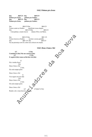581
1162. Palmas pra Jesus
Dm Bb9 C9 Dm Bb9 C9
Palmas pra Jesus, palmas pro Senhor.
Dm Bb9 C9 Dm Bb9 C9
Palmas pra Jesus, palmas pro Senhor.
Dm Bb9 C9 Dm Bb9 C9
Vamos cantar ao Senhor, manifestar nossa alegria.
Dm Bb9 C9 Dm Bb9 C9
Com palmas e muito louvor diante d’Ele e de Maria.
Dm Bb9 C9 Dm Bb9 C9
Vamos louvar ao Senhor, mostrar a nossa gratidão.
Dm Bb9 C9 Dm Bb9 C9
Na sua presença com fé e amor nos colocar em oração.
1163. Deus é bom e fiel
G7 C7(9)
Caminharei (bis) Não me cansarei (bis)
G7 C7(9)
E seguirei (bis) rumo ao Rei dos reis (bis)
G
Ele é minha força!
Em
Deus é bom e fiel
C7(9)
Ele está sempre perto
Deus é bom e fiel
G
Vou seguro em sua mão
Em
Deus é bom e fiel
C7(9)
Ele está sempre perto
Deus é bom e fiel
G7 C7(9)G7 C7(9)
Rendo a ele o meu louvor e gratidão
A
n
u
n
c
i
a
d
o
r
e
s
d
a
B
o
a
N
o
v
a
 