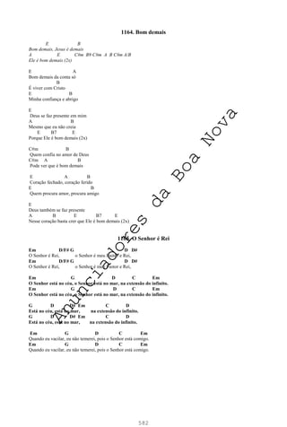 582
1164. Bom demais
E B
Bom demais, Jesus é demais
A E C#m B9 C#m A B C#m A/B
Ele é bom demais (2x)
E A
Bom demais da conta só
B
É viver com Cristo
E B
Minha confiança e abrigo
E
Deus se faz presente em mim
A B
Mesmo que eu não creia
E B7 E
Porque Ele é bom demais (2x)
C#m B
Quem confia no amor de Deus
C#m A B
Pode ver que é bom demais
E A B
Coração fechado, coração ferido
E B
Quem procura amor, procura amigo
E
Deus também se faz presente
A B E B7 E
Nesse coração basta crer que Ele é bom demais (2x)
1165. O Senhor é Rei
Em D/F# G D D#
O Senhor é Rei, o Senhor é meu Pastor e Rei,
Em D/F# G D D#
O Senhor é Rei, o Senhor é meu Pastor e Rei,
Em G D C Em
O Senhor está no céu, o Senhor está no mar, na extensão do infinito.
Em G D C Em
O Senhor está no céu, o Senhor está no mar, na extensão do infinito.
G D D# Em C D
Está no céu, está no mar, na extensão do infinito.
G D D# Em C D
Está no céu, está no mar, na extensão do infinito.
Em G D C Em
Quando eu vacilar, eu não temerei, pois o Senhor está comigo.
Em G D C Em
Quando eu vacilar, eu não temerei, pois o Senhor está comigo.
A
n
u
n
c
i
a
d
o
r
e
s
d
a
B
o
a
N
o
v
a
 