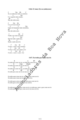 583
1166. O Amor (Se eu conhecesse)
F Dm Bb C
Se eu conhecesse todos os mistérios
F Dm
E os segredos deste mundo,
Bb C
Mas não tenho amor.
F Dm Bb
E se eu tivesse uma fé
C F Dm
Capaz de transportar todas montanhas,
Bb C
Mas não tenho amor.
F Bb C
Venho a ser como um metal
F Dm
Que faz ruído e nada mais,
Bb C
Ruído e nada mais.(2x)
F Dm Bb C
O amor, o amor, nunca mudará.
F Dm Bb C
O amor o amor, que sempre será.
F Dm Bb C
O amor, o amor, o amor. (2x)
1167. Eu tenho paz como um rio
E A B7
Eu tenho paz como um rio, eu tenho paz como um rio
E C#m F#m B
Eu tenho paz como um rio em meu ser
E E7 A Am
Eu tenho paz como um rio, eu tenho paz como um rio
E B7 E
Eu tenho paz como um rio em meu ser.
Eu tenho amor como um rio, eu tenho amor como um rio
Eu tenho amor como um rio em meu ser (2x)
Eu tenho gozo como um rio, eu tenho gozo como um rio
Eu tenho gozo como um rio em meu ser(2x)
Eu tenho paz, amor e gozo como um rio, eu tenho paz, amor e gozo como um rio
Eu tenho paz, amor e gozo como um rio em meu ser (2x)
A
n
u
n
c
i
a
d
o
r
e
s
d
a
B
o
a
N
o
v
a
 