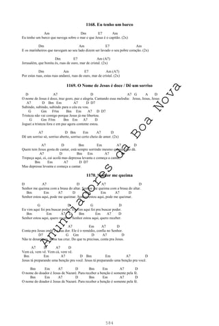 584
1168. Eu tenho um barco
Am Dm E7 Am
Eu tenho um barco que navega sobre o mar e que Jesus é o capitão. (2x)
Dm Am E7 Am
E os marinheiros que navegam ao seu lado dizem ser lavado o seu pobre coração. (2x)
Dm E7 Am (A7)
Jerusalém, que bonita és, ruas de ouro, mar de cristal. (2x)
Dm Am E7 Am (A7)
Por estas ruas, estas ruas andarei, ruas de ouro, mar de cristal. (2x)
1169. O Nome de Jesus é doce / Dê um sorriso
D A7 D A7 G A D
O nome de Jesus é doce, traz gozo, paz e alegria. Cantando essa melodia: Jesus, Jesus, Jesus
A7 D Bm Em A7 D D7
Subindo, subindo, subindo para o céu eu vou.
G Gm F#m Bm Em A7 D D7
Tristeza não vai comigo porque Jesus já me libertou.
G Gm F#m Bm Em A7 D
Joguei a tristeza fora e em paz agora contente estou.
A7 D Bm Em A7 D
Dê um sorriso só, sorriso aberto, sorriso certo cheio de amor. (2x)
A7 D Bm Em A7 D
Quem tem Jesus gosta de cantar, está sempre sorrindo mesmo quando não dá.
A7 D Bm Em A7 D
Tropeça aqui, oi, cai acolá mas depressa levanta e começa a cantar,
Bm Em A7 D D7
Mas depressa levanta e começa a cantar.
1170. Senhor me queima
D A7 D A7 D
Senhor me queima com a brasa do altar. Senhor me queima com a brasa do altar.
Bm Em A7 D Bm Em A7 D
Senhor estou aqui, pode me queimar. Senhor estou aqui, pode me queimar.
G D G D
Eu vim aqui foi pra buscar poder. Eu vim aqui foi pra buscar poder.
Bm Em A7 D Bm Em A7 D
Senhor estou aqui, quero receber. Senhor estou aqui, quero receber.
A7 Em A7 D
Conta pra Jesus onde é a sua dor. Ele é o remédio, confia no Senhor.
D7 G Gm D A7 D
Não te desanimes, toma tua cruz. Do que tu precisas, conta pra Jesus.
A7 D A7 D
Vem cá, vem vê. Vem cá, vem vê.
Bm Em A7 D Bm Em A7 D
Jesus tá preparando uma benção pra você. Jesus tá preparando uma benção pra você.
Bm Em A7 D Bm Em A7 D
O nome do doador é Jesus de Nazaré. Para receber a benção é somente pela fé.
Bm Em A7 D Bm Em A7 D
O nome do doador é Jesus de Nazaré. Para receber a benção é somente pela fé.
A
n
u
n
c
i
a
d
o
r
e
s
d
a
B
o
a
N
o
v
a
 