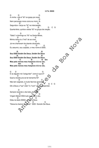 586
1174. DDD
G D G
A minha vida é "tá" na igreja pra rezar
D G
Nem percevejo mora como eu moro lá.
D G
Segunda e terça eu "tô" na intercessão,
C D G C G
Quarta-feira, quinta e sexta "tô" no grupo de oração.
D G
"Sabo" e domingo eu "tô" na Santa Missa,
D G
Minha rotina é a "mió" de se viver.
D G
Já me chamaram de doente obcecado,
C D G
Eu assumo, sou culpado, o meu nome é DDD.
D G
Sou DDD Doidin De Deus, Doidin De Deus
D G
Sou DDD Doidin De Deus, Doidin De Deus
C D G Em
Mas pelo menos meu hospício é lá no céu.
Am D G
Mas pelo menos meu hospício é lá no céu.
G D G
E se alguém me "preguntar": como é que é?
D G
Qual a receita pra se ter tamanha fé?
D G
Não tem segredo, é muito fácil de aprender:
C D G C G
Dê a Deus a "tua" vida! Tu "num" vai se arrepender.
D G
Sempre rezando o dia todo, todo dia,
D G
Virgem Maria! DDê tudo e ganhe o céu.
D G
Ddeu ta dado DDDê a vida a Deus
C D G
"Deixa te chamar de doido" DDD Doindin De Deus.
A
n
u
n
c
i
a
d
o
r
e
s
d
a
B
o
a
N
o
v
a
 