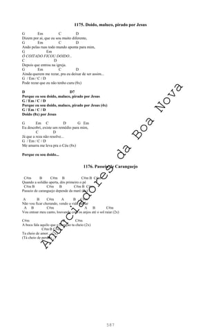 587
1175. Doido, maluco, pirado por Jesus
G Em C D
Dizem por aí, que eu sou muito diferente,
G Em C D
Ando pelas ruas todo mundo aponta para mim,
G Em
Ô COITADO FICOU DOIDO...
C D
Depois que entrou na igreja.
G Em C D
Ainda querem me rezar, pra eu deixar de ser assim...
G / Em / C / D
Pode rezar que eu não tenho cura (8x)
D D7
Porque eu sou doido, maluco, pirado por Jesus
G / Em / C / D
Porque eu sou doido, maluco, pirado por Jesus (4x)
G / Em / C / D
Doido (8x) por Jesus
G Em C D G Em
Eu descobri, existe um remédio para mim,
C D
Já que a reza não resolve...
G / Em / C / D
Me amarra me leva pra o Céu (8x)
Porque eu sou doido...
1176. Passeio de Caranguejo
C#m B C#m B C#m B C#m
Quando a solidão aperta, dós primeiro o pé
C#m B C#m B C#m B C#m
Passeio de caranguejo depende da maré (2x)
A B C#m A B C#m
Não vou ficar chorando, vendo a vida passar
A B C#m A B C#m
Vou entoar meu canto, louvando com os anjos até o sol raiar (2x)
C#m B C#m
A boca fala aquilo que o coração ta cheio (2x)
C#m B C#m
Ta cheio de amor... (2x)
(Tá cheio de perdão...)
A
n
u
n
c
i
a
d
o
r
e
s
d
a
B
o
a
N
o
v
a
 