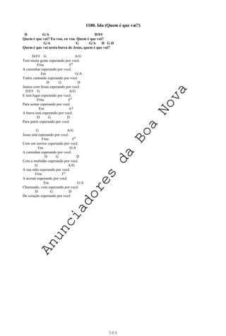 589
1180. Ida (Quem é que vai?)
D G/A D/F#
Quem é que vai? Eu vou, eu vou. Quem é que vai?
G/A G G/A D G D
Quem é que vai nesta barca de Jesus, quem é que vai?
D/F# G A/G
Tem muita gente esperando por você.
F#m F0
A caminhar esperando por você.
Em G/A
Todos cantando esperando por você.
D G D
Juntos com Jesus esperando por você.
D/F# G A/G
E tem lugar esperando por você.
F#m F0
Para sentar esperando por você.
Em A7
A barca está esperando por você.
D G D
Para partir esperando por você.
G A/G
Jesus está esperando por você.
F#m F0
Com um sorriso esperando por você.
Em G/A
A caminhar esperando por você.
D G D
Com a multidão esperando por você.
G A/G
A sua mão esperando por você.
F#m F0
A acenar esperando por você.
Em G/A
Chamando, vem esperando por você.
D G D
De coração esperando por você.
A
n
u
n
c
i
a
d
o
r
e
s
d
a
B
o
a
N
o
v
a
 