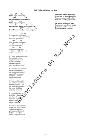 59
164. Vigiai, vigiai, eu vos digo
Am E7 Am
Vigiai, vigiai, eu vos digo,/
Dm Am
não sabeis qual o dia ou a hora./
Dm Am
Vigiai, vigiai, eu repito:/
B7 E E7
Eis que vem o Senhor em sua glória!(2x)
B7(b5)
E7 Am
2 vez: Eis que vem o Senhor em sua glória!
Em Am
1. Foste amigo antigamente
F G Am C#dim
desta terra que amaste,/
Dm Am
deste povo que escolheste;/
B7 E
sua sorte melhoraste,
Dm Am
perdoaste seus pecados,
Dm E7 Am E7
tua raiva acalmaste.
2. Vem de novo restaurar-nos!/
Sempre irado estarás,
indignado contra nós?/
E a vida não darás?
Salvação e alegria,/
outra vez, não nos trarás?
3. Escutemos suas palavras,/
é de paz que vai falar;/
paz ao povo, a seus fiéis,/
a quem dele se achegar./
Está perto a salvação/
e a glória vai voltar.
4. Eis: amor, fidelidade/
vão unidos se encontrar,
bem assim, justiça e paz
vão beijar-se e se abraçar./
Vai brotar fidelidade
e a justiça se mostrar.
5. E virão os benefícios
do Senhor a abençoar/
e os frutos de amor
desta terra vão brotar,/
a justiça diante dele
e a paz o seguirá.
6. Glória ao Pai onipotente,
ao que vem, glória e amor./
Ao Espírito cantemos:/
glória a nosso defensor!/
Ao Deus Uno e Trino
demos a alegria do louvor
Alegrai-vos, irmãos, no Senhor
Sem cessar, eu repito, alegrai-vos
Veja o mundo a vossa bondade
Perto está o Senhor, em verdade
Das alturas orvalhem os céus,
E das nuvens que chovam justiça
Que a terra se abra ao amor
E germine o Deus Salvador
A
n
u
n
c
i
a
d
o
r
e
s
d
a
B
o
a
N
o
v
a
 