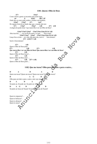 590
1181. Quem é filho de Deus
E7+ F#m7
Como é bom a gente se encontrar aqui neste lugar.
A9 E F#m7 B4/7 B7
Onde dois ou mais estão unidos o Senhor está também.
G#m7 C#m7 A7+ Am7
De repente brota lá no fundo algo que o mundo não tem:
E7+ C#m7 F#m7 A/B E7+ A/B
A alegria de poder dizer “que maravilha é ser um filho de Deus”.
G#m7 C#m7 G#m7 C#m7 F#m G#m F#/A# A/B
Abre teus bra.........ços ao Pai de amor e vê que Ele te ama!
G#m7 C#m7 G#m7 C#m7 F#m G#m F#/A# A/B
Lança fora a triste......za e não olhe para trás, sorrir é bom demais!
E7+ A/B E7+ A/B
Sorrir é bom demais!
E7+ A/B
Quem é filho de Deus pula!
E7+ A/B E7+ A/B
Que maravilha é ser um filho de Deus! Que maravilha é ser um filho de Deus!
E7+ A/B
Quem é filho de Deus louva!....
E7+ A/B
Quem é filho de Deus ama!......
E7+ A/B (E7+ A/B)
Quem é filho de Deus grita!....
1182. Que me tocou? Olho para um lado e para o outro...
D A D A D
Quem me tocou? Quem me tocou? Quem me tocou? Quem me tocou?
D A G D
Olho para um lado e para o outro e não vejo ninguém(2x)
D A D A D
Só pode ser, Só pode ser, Só pode ser, Só pode ser,
D A G D A G D
Só pode ser Jesus de Nazaré! Só pode ser Jesus de Nazaré!
Quem te empurrou? ...
Quem te beliscou? ...
Quem te abraçou? ...
Quem te amou? ...
A
n
u
n
c
i
a
d
o
r
e
s
d
a
B
o
a
N
o
v
a
 