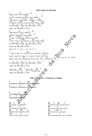 591
1183. Lugar de Adoração
G C9 G C9
Todos esses dias esperei
G C9 G C9
Eu vim contando as horas pra chegar
Em D/F# G/B C9
E encontrar vocês aqui, amigos e irmãos
Em D/F# G/B C9
A semana inteira eu quis estar neste lugar
G D Em C G D Am C
De adoração e vida, de adoração e vida
G D C
Lugar de adoração e vida
G C9 G C9
Cada passo Ele me ordenou
G C9 G C9
Em boa companhia devo andar
Em D/F# G/B C
E fugir da ocasião que me faz errar
Em D/F# G/B C
E por isso eu vim buscar a paz neste lugar
G D Em C G D Am C
De adoração e vida, de adoração e vida
G D Em
Lugar de adoração e vida
Solo: Em C Em C Am Em D C
G D/G C
Quem é que vai trilhar este caminho? (Eu vou)
Em
Quem é que vai seguir a Jesus Cristo? (Eu vou)
D C D G 2ª vez (C Em D/F#)
Quem é que tem coragem de dizer que “Sim, contigo eu vou”
G D Em C G D Am C
De adoração e vida, de adoração e vida
G D C
Lugar de adoração e vida
A E F#m D A E Bm D
Adoração e vida, adoração e vida
A E D 2ª Vez (A)
Lugar de adoração e vida
1184. Vem louvar... Vem louvar o Senhor
F C Bb
Vem louvar, vem louvar, vem louvar o Senhor
F C Bb
Vem louvar, vem louvar, vem louvar (2x)
F C Bb
Vem comigo louvar o Senhor
F C Bb
Seja do jeito que for (2x)
Bb C Bb C
Seja parado, seja dançando
Bb C
Seja sentado ou até pulando
Bb C Bb C
Batendo os pés, batendo as mãos
Bb C
Olhe pro lado e abrace o irmão
Bb C Bb C
Erguendo os braços pra lá e pra cá
Bb C
Esse louvor nunca deve acabar
Bb C Bb C
Abre um sorriso e o coração
Bb C
Dos seus problemas Cristo é a solução
A
n
u
n
c
i
a
d
o
r
e
s
d
a
B
o
a
N
o
v
a
 