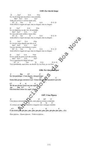 592
1185. Eu vim de longe
D Em7 G/A F#m
Eu vim de longe pra encontrar o meu caminho,
Bm7 Em7 G/A Am7
Tinha um sorriso e o sorriso ainda valia.
D7 G Gm D G/A D G D
Achei difícil a viagem até aqui, mas eu cheguei, mas eu cheguei.
D Em7 G/A F#m
Eu vim depressa, eu não vim de caminhão.
Bm7 Em7 G/A Am7
Eu vim a jato neste asfalto e nesse chão.
D7 G Gm D G/A D G D
Achei difícil a viagem até aqui, mas eu cheguei, mas eu cheguei.
D Em7 G/A F#m
Eu vim por causa daquilo que não se vê.
Bm7 Em7 G/A Am7
Vim nu, descalço, sem dinheiro e o pior,
D7 G Gm D G/A D G D
Achei difícil a viagem até aqui, mas eu cheguei, mas eu cheguei.
D Em7 G/A F#m
Eu tive ajuda de quem você não acredita.
Bm7 Em7 G/A Am7
Tive a esperança de chegar até aqui.
D7 G Gm D G/A D G D
Vim caminhando, aqui estou, me decidi: Eu vou ficar, eu vou ficar.
1186. Eu vim participar
C Dm G7 C
Eu vim participar / Com alegria, vim participar
Dm G7 C
Estou feliz porque encontrei você / Estou feliz porque encontrei você (2x)
C7 F G C
Me dá um abraço! Jesus nos une aqui!
Am Dm G7 C
Eita festa boa! Jesus vive aqui! (2x)
1187. Uma Pipoca
C G F G7 C
Uma pipoca estourando na panela, outra pipoca começa a responder
G F G C
Aí começa um tremendo falatório e ninguém mais consegue entender
C7 F C G C
É um tal de ploc, plo ploc, ploc, ploc, plo ploc, ploc, ploc, plo ploc ploc ploc... (2x)
Duas pipocas... Quatro pipocas... Todas as pipocas...
A
n
u
n
c
i
a
d
o
r
e
s
d
a
B
o
a
N
o
v
a
 