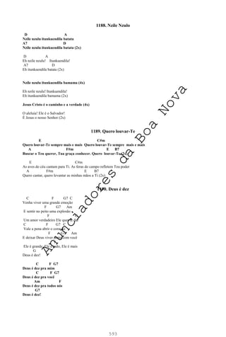 593
1188. Nzile Nzulo
D A
Nzile nzulu itunkuendila batata
A7 D
Nzile nzulu itunkuendila batata (2x)
D A
Eh nzile nzulu! Itunkuendila!
A7 D
Eh itunkuendila batata (2x)
Nzile nzulu itunkuendila bamama (4x)
Eh nzile nzulu! Itunkuendila!
Eh itunkuendila bamama (2x)
Jesus Cristo é o caminho e a verdade (4x)
O aleluia! Ele é o Salvador!
É Jesus o nosso Senhor (2x)
1189. Quero louvar-Te
E C#m
Quero louvar-Te sempre mais e mais Quero louvar-Te sempre mais e mais
A F#m E B7
Buscar o Teu querer, Tua graça conhecer. Quero louvar-Te (2x)
E C#m
As aves do céu cantam para Ti. As feras do campo refletem Teu poder
A F#m E B7
Quero cantar, quero levantar as minhas mãos a Ti (2x)
1190. Deus é dez
C F G7 C
Venha viver uma grande emoção
F G7 Am
E sentir no peito uma explosão
F G
Um amor verdadeiro Ele quer te dar
C F G7 C
Vale a pena abrir o coração
F G7 Am
E deixar Deus viver junto com você
F
Ele é grande, Ele é tudo, Ele é mais
G
Deus é dez!
C F G7
Deus é dez pra mim
C F G7
Deus é dez pra você
Am F
Deus é dez pra todos nós
G7
Deus é dez!
A
n
u
n
c
i
a
d
o
r
e
s
d
a
B
o
a
N
o
v
a
 