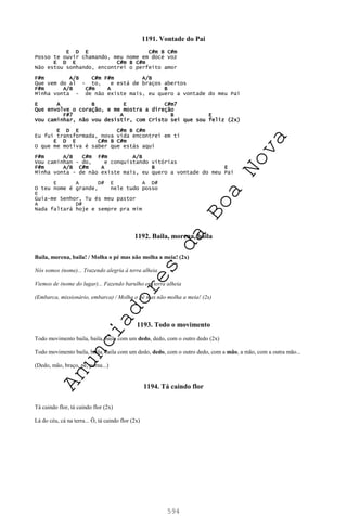 594
1191. Vontade do Pai
E D E C#m B C#m
Posso te ouvir chamando, meu nome em doce voz
E D E C#m B C#m
Não estou sonhando, encontrei o perfeito amor
F#m A/B C#m F#m A/B
Que vem do al - to, e está de braços abertos
F#m A/B C#m A B
Minha vonta - de não existe mais, eu quero a vontade do meu Pai
E A B E C#m7
Que envolve o coração, e me mostra a direção
F#7 A B E
Vou caminhar, não vou desistir, com Cristo sei que sou feliz (2x)
E D E C#m B C#m
Eu fui transformada, nova vida encontrei em ti
E D E C#m B C#m
O que me motiva é saber que estás aqui
F#m A/B C#m F#m A/B
Vou caminhan - do, e conquistando vitórias
F#m A/B C#m A B E
Minha vonta - de não existe mais, eu quero a vontade do meu Pai
E A D# E A D#
O teu nome é grande, nele tudo posso
E
Guia-me Senhor, Tu és meu pastor
A D#
Nada faltará hoje e sempre pra mim
1192. Baila, morena, baila
Baila, morena, baila! / Molha o pé mas não molha a meia! (2x)
Nós somos (nome)... Trazendo alegria à terra alheia
Viemos de (nome do lugar)... Fazendo barulho em terra alheia
(Embarca, missionário, embarca) / Molha o pé mas não molha a meia! (2x)
1193. Todo o movimento
Todo movimento baila, baila, baila com um dedo, dedo, com o outro dedo (2x)
Todo movimento baila, baila, baila com um dedo, dedo, com o outro dedo, com a mão, a mão, com a outra mão...
(Dedo, mão, braço, pé, perna...)
1194. Tá caindo flor
Tá caindo flor, tá caindo flor (2x)
Lá do céu, cá na terra... Ô, tá caindo flor (2x)
A
n
u
n
c
i
a
d
o
r
e
s
d
a
B
o
a
N
o
v
a
 
