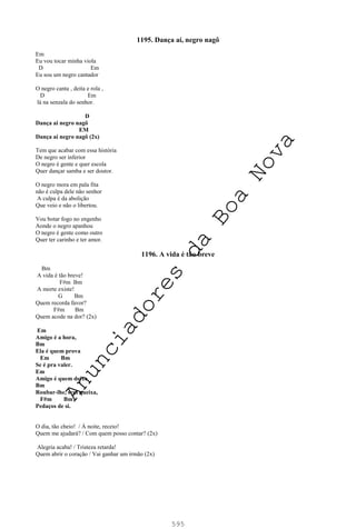 595
1195. Dança aí, negro nagô
Em
Eu vou tocar minha viola
D Em
Eu sou um negro cantador
O negro canta , deita e rola ,
D Em
lá na senzala do senhor.
D
Dança ai negro nagô
EM
Dança ai negro nagô (2x)
Tem que acabar com essa história
De negro ser inferior
O negro é gente e quer escola
Quer dançar samba e ser doutor.
O negro mora em pala fita
não é culpa dele não senhor
A culpa é da abolição
Que veio e não o libertou.
Vou botar fogo no engenho
Aonde o negro apanhou
O negro é gente como outro
Quer ter carinho e ter amor.
1196. A vida é tão breve
Bm
A vida é tão breve!
F#m Bm
A morte existe!
G Bm
Quem recorda favor?
F#m Bm
Quem acode na dor? (2x)
Em
Amigo é a hora,
Bm
Ela é quem prova
Em Bm
Se é pra valer.
Em
Amigo é quem deixa
Bm
Roubar-lhe, sem queixa,
F#m Bm
Pedaços de si.
O dia, tão cheio! / À noite, receio!
Quem me ajudará? / Com quem posso contar? (2x)
Alegria acaba! / Tristeza retarda!
Quem abrir o coração / Vai ganhar um irmão (2x)
A
n
u
n
c
i
a
d
o
r
e
s
d
a
B
o
a
N
o
v
a
 
