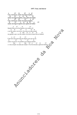 596
1197. Vem, vem louvar
A E7 D E7 A A7
Vem, vem louvar, encher este lugar de glória,
D E7 A A7 D E7
encher este lugar de glória, com a glória do Senhor
A E7 D E7 A A7
Vem, vem louvar, encher este lugar de glória,
D E7 A A7 D E7 A E7
encher este lugar de glória com a glória do Senhor
A A7 D E7
Quando Deus envia Seu Espírito, nos conduz a fé
A D E7 A A7 D
e nos faz cantar o teu louvor. Seu amor em cada coração
Dm A Bm E7 A A7 D E7
nos garante a paz e nos faz cantar o teu louvor.(cante forte ao Senhor)
A A7 D E7 A
É tão bom estar neste lugar de alegria e paz que nos faz
D E7 A A7 D
cantar o teu louvor. Eu também sou templo do Senhor
Dm A Bm E7 A A7 D E7
e o meu coração vai cantar pra sempre o Teu louvor(cante a glória do Senhor)
A
n
u
n
c
i
a
d
o
r
e
s
d
a
B
o
a
N
o
v
a
 