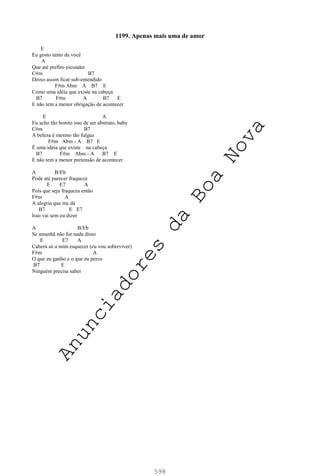 598
1199. Apenas mais uma de amor
E
Eu gosto tanto de você
A
Que até prefiro esconder
C#m B7
Deixo assim ficar sub-entendido
F#m Abm A B7 E
Como uma idéia que existe na cabeça
B7 F#m A B7 E
E não tem a menor obrigação de acontecer
E A
Eu acho tão bonito isso de ser abstrato, baby
C#m B7
A beleza é mesmo tão fulgaz
F#m Abm - A B7 E
É uma idéia que existe na cabeça
B7 F#m Abm - A B7 E
E não tem a menor pretensão de acontecer
A B/Eb
Pode até parecer fraqueza
E E7 A
Pois que seja fraqueza então
F#m A
A alegria que me dá
B7 E E7
Isso vai sem eu dizer
A B/Eb
Se amanhã não for nada disso
E E7 A
Caberá só a mim esquecer (eu vou sobreviver)
F#m A
O que eu ganho e o que eu perco
B7 E
Ninguém precisa saber
A
n
u
n
c
i
a
d
o
r
e
s
d
a
B
o
a
N
o
v
a
 