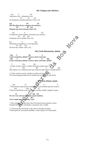 60
165. Têmpera dos Mártires
Em C Em
Abraçaram a dor, abraçaram a cruz,
F#º B Em
Se entregaram incondicionalmente a Jesus. (2x)
Em G9 A9
Oh! Meu Deus dá-me a têmpera dos mártires,
F#º B7 Em
Daqueles que morreram por Jesus. (2x)
Em G Em
Combateram o bom combate, encerraram suas carreiras,
F#º B7 Em
Guardaram a fé no Senhor Jesus. (2x)
Em G Em
Receberam a recompensa, a coroa da justiça,
F#º B7 Em
Do Justo Juiz, Senhor Jesus. (2x)
166. Cristo Ressuscitou, aleluia
Dm C Bb A
Cristo ressuscitou, aleluia! Venceu a morte com amor.
Dm C Bb A Dm
Cristo ressuscitou, aleluia! Venceu a morte com amor, aleluia!
C Dm Bb A
1. Tendo vencido a morte, o Senhor ficará para sempre entre nós.
C Dm Bb A Dm
Para manter viva a chama do amor que reside em cada cristão a caminho do Pai.
2. Tendo vencido a morte, o Senhor nos abriu um horizonte feliz,
Pois nosso peregrinar pela face do mundo terá seu final lá na casa do Pai.
167. Deus chama a gente
Dm A7 Dm C F
1. Deus chama a gente pra um momento novo, de caminhar junto do seu povo.
Gm Dm A7
É hora de transformar o que não dá mais; sozinho, isolado, ninguém é capaz.
D Bm Em
Por isso vem, entra na roda com a gente também,
A7 (D)
Você é muito importante (bis). Vem!
2. Não é possível crer que tudo é fácil, há muita força que produz a morte,
Gerando dor, tristeza e desolação, é necessário unir o cordão.
3. A força que hoje faz brotar a vida, atua em nós pela sua graça.
É Deus quem nos convida pra trabalhar, o amor repartir e as forças juntar.
A
n
u
n
c
i
a
d
o
r
e
s
d
a
B
o
a
N
o
v
a
 