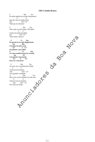 601
1202. Casinha Branca
C Dm Em
Eu tenho andado tão sozinho ultimamente
F C
Que não vejo em minha frente
Dm G4/7 G7
Nada que me dê prazer
C Dm Em
Sinto cada vez mais longe a felicidade
F C
Vendo em minha mocidade
Dm G4/7 G7
Tanto sonho a perecer
F G Em
Eu queria ter na vida simplesmente
Am Dm
Um lugar de mato verde
G7 C C7
Pra plantar e pra colher
F G Em
Ter uma casinha branca de varanda
Am G#
Um quintal e uma janela
G7 C G7
Para ver o sol nascer
C Dm Em
Às vezes saio a caminhar pela cidade
F C
À procura de amizades
Dm G4/7 G7
Vou seguindo a multidão
C Dm Em
Mas eu me retraio olhando em cada rosto
F C
Cada um tem seu mistério
Dm G4/7 G7
Seu sofrer,sua ilusão
A
n
u
n
c
i
a
d
o
r
e
s
d
a
B
o
a
N
o
v
a
 