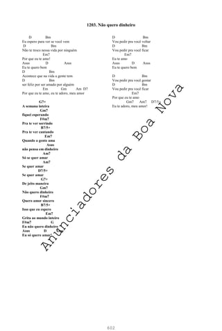 602
D Bm
Eu espero para ver se você vem
D Bm
Não te troco nessa vida por ninguém
Em7
Por que eu te amo!
Asus D Asus
Eu te quero bem
D Bm
Acontece que na vida a gente tem
D Bm
ser feliz por ser amado por alguém
Em Gm Am D7
Por que eu te amo, eu te adoro, meu amor
G7+
A semana inteira
Gm7
fiquei esperando
F#m7
Pra te ver sorrindo
B7/5+
Pra te ver cantando
Em7
Quando a gente ama
Asus
não pensa em dinheiro
Am7
Só se quer amar
Am7
Se quer amar
D7/5+
Se quer amar
G7+
De jeito maneira
Gm7
Não quero dinheiro
F#m7
Quero amor sincero
B7/5+
Isso que eu espero
Em7
Grita ao mundo inteiro
F#m7 G
Eu não quero dinheiro
Asus D Asus
Eu só quero amar!
D Bm
Vou pedir pra você voltar
D Bm
Vou pedir pra você ficar
Em7
Eu te amo
Asus D Asus
Eu te quero bem
D Bm
Vou pedir pra você gostar
D Bm
Vou pedir pra você ficar
Em7
Por que eu te amo
Gm7 Am7 D7/5+
Eu te adoro, meu amor!
1203. Não quero dinheiro
A
n
u
n
c
i
a
d
o
r
e
s
d
a
B
o
a
N
o
v
a
 