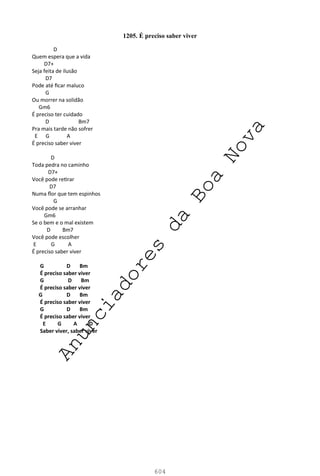 604
1205. É preciso saber viver
D
Quem espera que a vida
D7+
Seja feita de ilusão
D7
Pode até ficar maluco
G
Ou morrer na solidão
Gm6
É preciso ter cuidado
D Bm7
Pra mais tarde não sofrer
E G A
É preciso saber viver
D
Toda pedra no caminho
D7+
Você pode retirar
D7
Numa flor que tem espinhos
G
Você pode se arranhar
Gm6
Se o bem e o mal existem
D Bm7
Você pode escolher
E G A
É preciso saber viver
G D Bm
É preciso saber viver
G D Bm
É preciso saber viver
G D Bm
É preciso saber viver
G D Bm
É preciso saber viver
E G A D
Saber viver, saber viver
A
n
u
n
c
i
a
d
o
r
e
s
d
a
B
o
a
N
o
v
a
 