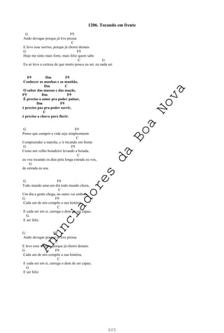 605
1206. Tocando em frente
G F9
Ando devagar porque já tive pressa
C
E levo esse sorriso, porque já chorei demais
G F9
Hoje me sinto mais forte, mais feliz quem sabe
C G
Eu só levo a certeza de que muito pouco eu sei, eu nada sei
F9 Dm F9
Conhecer as manhas e as manhãs,
Dm C
O sabor das massas e das maçãs,
F9 Dm F9
É preciso o amor pra poder pulsar,
Dm F9
é preciso paz pra poder sorrir,
C
é preciso a chuva para florir.
G F9
Penso que cumprir a vida seja simplesmente
C
Compreender a marcha, e ir tocando em frente
G F9
Como um velho boiadeiro levando a boiada,
C
eu vou tocando os dias pela longa estrada eu vou,
G
de estrada eu sou
G F9
Todo mundo ama um dia todo mundo chora,
C
Um dia a gente chega, no outro vai embora
G F9
Cada um de nós compõe a sua história,
C
E cada ser em si, carrega o dom de ser capaz,
G
E ser feliz
G F9
Ando devagar porque já tive pressa
C
E levo esse sorriso, porque já chorei demais
G F9
Cada um de nós compõe a sua história,
C
E cada ser em si, carrega o dom de ser capaz,
G
E ser feliz
A
n
u
n
c
i
a
d
o
r
e
s
d
a
B
o
a
N
o
v
a
 