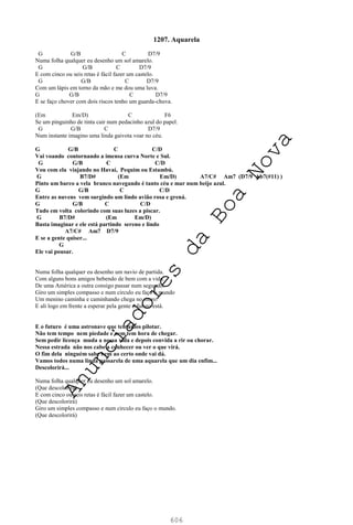 606
1207. Aquarela
G G/B C D7/9
Numa folha qualquer eu desenho um sol amarelo.
G G/B C D7/9
E com cinco ou seis retas é fácil fazer um castelo.
G G/B C D7/9
Com um lápis em torno da mão e me dou uma luva.
G G/B C D7/9
E se faço chover com dois riscos tenho um guarda-chuva.
(Em Em/D) C F6
Se um pinguinho de tinta cair num pedacinho azul do papel.
G G/B C D7/9
Num instante imagino uma linda gaivota voar no céu.
G G/B C C/D
Vai voando contornando a imensa curva Norte e Sul.
G G/B C C/D
Vou com ela viajando no Havaí, Pequim ou Estambú.
G B7/D# (Em Em/D) A7/C# Am7 (D7/9 Ab7(#11) )
Pinto um barco a vela branco navegando é tanto céu e mar num beijo azul.
G G/B C C/D
Entre as nuvens vem surgindo um lindo avião rosa e grená.
G G/B C C/D
Tudo em volta colorindo com suas luzes a piscar.
G B7/D# (Em Em/D)
Basta imaginar e ele está partindo sereno e lindo
A7/C# Am7 D7/9
E se a gente quiser...
G
Ele vai pousar.
Numa folha qualquer eu desenho um navio de partida.
Com alguns bons amigos bebendo de bem com a vida.
De uma América a outra consigo passar num segundo.
Giro um simples compasso e num circulo eu faço o mundo
Um menino caminha e caminhando chega no muro.
E ali logo em frente a esperar pela gente o futuro está.
E o futuro é uma astronave que tentamos pilotar.
Não tem tempo nem piedade e nem tem hora de chegar.
Sem pedir licença muda a nossa vida e depois convida a rir ou chorar.
Nessa estrada não nos cabe a conhecer ou ver o que virá.
O fim dela ninguém sabe bem ao certo onde vai dá.
Vamos todos numa linda passarela de uma aquarela que um dia enfim...
Descolorirá...
Numa folha qualquer eu desenho um sol amarelo.
(Que descolorirá)
E com cinco ou seis retas é fácil fazer um castelo.
(Que descolorirá)
Giro um simples compasso e num circulo eu faço o mundo.
(Que descolorirá)
A
n
u
n
c
i
a
d
o
r
e
s
d
a
B
o
a
N
o
v
a
 