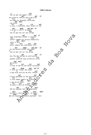 607
1208. Caderno
C G/B
Sou eu que vou seguir você
Am7 Gm7 C7
Do primeiro rabisco até o bê-a-bá
F7+ C/E
Em todos os desenhos coloridos
Dm7 Dm/C
vou estar
F7+ G/F C/E Am7
A casa, a montanha, duas nuvens no céu
Dm7 Bbm6 Am6 Ab7 G7
E um sol a sorrir no papel
C G/B
Sou eu que vou ser seu colega
Am7 Gm7 C7
Seus problemas ajudar a resolver
F7+ C/E
Sofrer também nas provas bimestrais
Dm7 Dm/C
junto à você
F7+ G/F C/E Am7
Serei sempre seu confidente fiel
Dm7 Bbm6 Am6 Ab7 G7
Se seu pranto molhar meu papel
C G/B
Sou eu que vou ser seu amigo
Am7 Gm7 C7
Vou lhe dar abrigo se você quiser
F7+ C/E
Quando surgirem seus primeiros raios
Dm7 Dm/C
de mulher
F7+ G/F C/E Am7
A vida se abrirá num feroz carrossel
Dm7 Bbm6 Am6 Ab7 G7
E você vai rasgar meu papel
C G/B
O que está escrito em mim, comigo
Am7 Gm7 C7
Ficará guardado se lhe dá prazer
F7+ C/E
A vida segue sempre em frente,
Dm7 Dm/C
o que há de fazer
F7+ G/F C/E Am7
Só peço a você um favor, se puder
Dm7 G7 Ab7+
Não me esqueça num canto qualquer
Gb7+ Ab/Gb Db/F Bbm7
Só peço a você um favor, se puder
Ebm7 Ab7 Db7+
Não me esqueça num canto qualquer (2x)
A
n
u
n
c
i
a
d
o
r
e
s
d
a
B
o
a
N
o
v
a
 