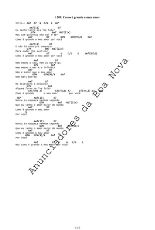 608
1209. Como é grande o meu amor
Intro.: Am7 D7 G C/G G Abº
Am7(11) D7
Eu tenho tanto pra lhe falar
G7M Bm7 Bb7(11+)
Mas com palavras não sei dizer
Am7 D7 G7M G7M(9)/B Em7
Como é grande o meu amor por você
Am7(11) D7
E não há nada pra comparar
G7M Bm7 Bb7(11+)
Para poder lhe explicar
Am7 D7 G C/G G Em7(9/11)
Como é grande o meu amor por você
Am7 D7
Nem mesmo o céu, nem as estrelas
G7M Em7
Nem mesmo o mar e o infinito
Am7 D7
Não é maior que o meu amor
G7M G7M(9)/B Em7
Nem mais bonito
Am7 D7
Me desespero a procurar
G7M Em7
Alguma forma de lhe falar
A4(7/9) A7 A4(7/13) A7 D7(4/13) D7 Am7
Como é grande o meu amor por você
Abº Am7(11) D7
Nunca se esqueça nenhum segundo
G7M Bm7 Bb7(11+)
Que eu tenho o amor maior do mundo
Am7 D7
Como é grande o meu amor
G
Por você
Am7(11) D7
Nunca se esqueça nenhum segundo
G7M Bm7 Bb7(11+)
Que eu tenho o amor maior do mundo
Am7 D7
Como é grande o meu amor
G7M G7M(9)/B Em7
Por você
Am7 D7 G C/G G
Mas como é grande o meu amor por você
A
n
u
n
c
i
a
d
o
r
e
s
d
a
B
o
a
N
o
v
a
 