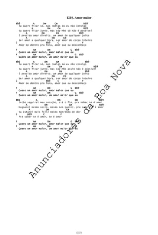 609
1210. Amor maior
Bb9 A Dm Cm Bb9
Eu quero ficar só, mas comigo só eu não consigo
A Dm Cm Bb9
Eu quero ficar junto, mas sozinho só não é possível
A Dm Cm Bb9
É preciso amar direito, um amor de qualquer jeito
A Dm Cm
Ser amor a qualquer hora, ser amor de corpo inteiro
G Bb9 C F
Amor de dentro pra fora, amor que eu desconheço
F Am Dm G Bb9
Quero um amor maior, amor maior que eu
F Am Dm G Bb9
Quero um amor maior, um amor maior que eu
Bb9 A Dm Cm Bb9
Eu quero ficar só, mas comigo só eu não consigo
A Dm Cm Bb9
Eu quero ficar junto, mas sozinho assim não é possível
A Dm Cm Bb9
É preciso amar direito, um amor de qualquer jeito
A Dm Cm
Ser amor a qualquer hora, ser amor de corpo inteiro
G Bb9 C F
Amor de dentro pra fora, amor que eu desconheço
F Am Dm G Bb9
Quero um amor maior, amor maior que eu
F Am Dm G Bb9
Quero um amor maior, um amor maior que eu
Bb9 A Dm Cm Bb9
Então seguirei meu coração, até o fim, pra saber se é amor
A Dm Cm Bb9
Magoarei mesmo assim, mesmo sem querer, pra saber se é amor
A Dm Cm
Eu estarei mais feliz mesmo morrendo de dor
G Bb9 C F
Pra saber se é amor, se é amor
F Am Dm G Bb9
Quero um amor maior, amor maior que eu
F Am Dm G
Quero um amor maior, um amor maior que eu
A
n
u
n
c
i
a
d
o
r
e
s
d
a
B
o
a
N
o
v
a
 