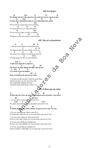 61
168. Irá chegar
D Em G A7 D
Irá chegar um novo dia, um novo céu, uma nova terra, um novo mar.
D Em G A7 D
E neste dia os oprimidos numa só voz a liberdade irão cantar.
D Em
Na nova terra o negro não vai ter correntes,
G A7 D
E o nosso índio vai ser visto como gente.
D Em
Na nova terra o negro, o índio e o mulato,
G A7 D
O branco e todos vão comer no mesmo prato.
169. Não sei se descobriste
G C D7 G
1. Não sei se descobriste a encantadora luz
C A7 D
No olhar da mãe feliz que embala o novo ser:
C G D G
Nos braços leva alguém, em forma de outro eu;
C D7 G
Vivendo agora em dois se sente renascer.
Em C G
A mãe será capaz de se esquecer
C A7 D7
Ou deixar de amar algum dos filhos que gerou?
G Em C G
E se existir acaso tal mulher
C D7 G
Deus se lembrará de nós em seu Amor.
2. O amor de mãe recorda o amor de nosso Deus.
Tomou seu povo ao colo, quis nos atrair.
Até a ingratidão inflama seu amor.
Um Deus apaixonado busca a mim e a ti.
170. O Deus que me criou
E A B7 E
O Deus que me criou, me quis, me consagrou para anunciar o seu amor!
B7 E (E7)
1. Eu sou como a chuva em terra seca (2x))
A B7 E B7 E E7
Pra saciar, fazer brotar eu vivo pra amar e pra servir! (2x)
E A B7 E
É missão de todos nós, Deus chama, eu quero ouvir a sua voz! (2x)
2. Eu sou como flor por sobre o muro (2x)
Eu tenho mel, sabor do céu, eu vivo pra amar e pra servir! (2x)
3. Eu sou como estrela em noite escura (2x)
Eu levo a luz, sigo a Jesus, eu vivo pra amar e pra servir! (2x)
4. Eu sou como abelha na colméia (2x)
Eu vou voar, vou trabalhar, eu vivo pra amar e pra servir! (2x)
5. Eu sou, sou profeta da verdade (2x)
Canto a justiça e a liberdade, eu vivo pra amar e pra servir! (2x)
A
n
u
n
c
i
a
d
o
r
e
s
d
a
B
o
a
N
o
v
a
 