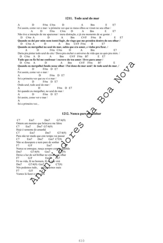 610
1211. Todo azul do mar
A D F#m C#m D A Bm E E7
Foi assim, como ver o mar / a primeira vez que os meus olhos se viram no seu olhar /
A D F#m C#m D A Bm E E7
Não tive a intenção de me apaixonar / mera distração, e já era momento de se gostar. /
D C#m A D A Bm C#/F F#m B E E7
Quando eu dei por mim nem tentei fugir, do visgo que me prendeu dentro do seu olhar /
D C#m A D A Bm C#/F F#m B E7
Quando eu mergulhei no azul do mar, sabia que era amor, e vinha pra ficar. /
A D F#m C#m D A Bm E7
Daria pra pintar todo azul do céu / Dava pra encher o universo da vida que eu quis pra mim. /
D C#m A D A Bm C#/F F#m B7 E E7
Tudo que eu fiz foi me confessar / escravo do teu amor / livre para amar /
D C#m A D A Bm C#/F F#m B7 E
Quando eu mergulhei fundo nesse olhar / Fui dono do mar azul / de todo azul do mar. /
A D F#m D E7
Foi assim, como ver o mar /
A D F#m D E7
foi a primeira vez que eu vi o mar /
A D F#m D E7
Onda azul, todo azul do mar /
A D F#m D E7
foi quando eu mergulhei, no azul do mar /
A D F#m D E7
foi assim, como ver o mar /
A
foi a primeira vez...
1212. Nunca pare de sonhar
C7 Em7 Dm7 G7/4(9)
Ontem um menino que brincava me falou
C7 Em7 Dm7 G7/4(9)
Hoje é semente do amanhã
C7 Em7 Dm7 G7/4(9)
Para não ter medo que este tempo vai passar
C7 Em7 Dm7 Gm7 C7(9)
Não se desespere e nem pare de sonhar
F7 G/F Em7 A7
Nunca se entregue, nasça sempre com as manhãs
Dm7 G7/4(9) Gm7 C7(9)
Deixe a luz do sol brilhar no céu do seu olhar
F7 G/F Em7 A7
Fé na vida, fé no homem, fé no que virá
Dm7 G7/4(9) Gm7 C7(9)
Nós podemos tudo, nós podemos mais
F7 G/F C
Vamos lá fazer o que será
A
n
u
n
c
i
a
d
o
r
e
s
d
a
B
o
a
N
o
v
a
 