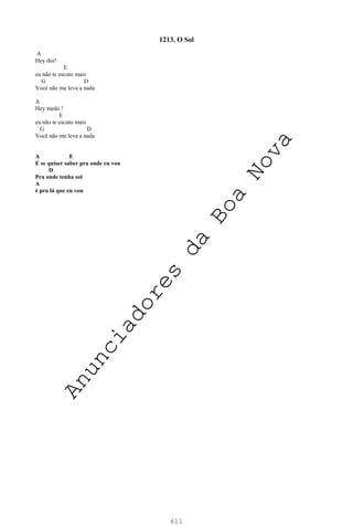611
1213. O Sol
A
Hey dor!
E
eu não te escuto mais
G D
Você não me leva a nada
A
Hey medo !
E
eu não te escuto mais
G D
Você não me leva a nada
A E
E se quiser saber pra onde eu vou
D
Pra onde tenha sol
A
é pra lá que eu vou
A
n
u
n
c
i
a
d
o
r
e
s
d
a
B
o
a
N
o
v
a
 
