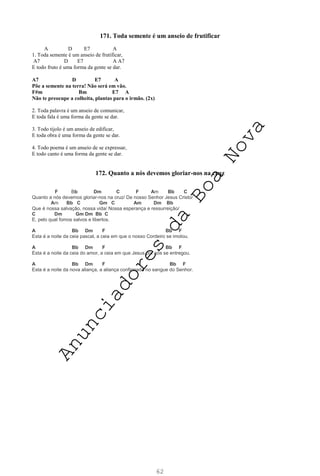 62
171. Toda semente é um anseio de frutificar
A D E7 A
1. Toda semente é um anseio de frutificar,
A7 D E7 A A7
E todo fruto é uma forma da gente se dar.
A7 D E7 A
Põe a semente na terra! Não será em vão.
F#m Bm E7 A
Não te preocupe a colheita, plantas para o irmão. (2x)
2. Toda palavra é um anseio de comunicar,
E toda fala é uma forma da gente se dar.
3. Todo tijolo é um anseio de edificar,
E toda obra é uma forma da gente se dar.
4. Todo poema é um anseio de se expressar,
E todo canto é uma forma da gente se dar.
172. Quanto a nós devemos gloriar-nos na cruz
F Bb Dm C F Am Bb C
Quanto a nós devemos gloriar-nos na cruz/ De nosso Senhor Jesus Cristo/
Am Bb C Gm C Am Dm Bb
Que é nossa salvação, nossa vida/ Nossa esperança e ressurreição/
C Dm Gm Dm Bb C
E, pelo qual fomos salvos e libertos.
A Bb Dm F Bb F
Esta é a noite da ceia pascal, a ceia em que o nosso Cordeiro se imolou.
A Bb Dm F Bb F
Esta é a noite da ceia do amor, a ceia em que Jesus por nós se entregou.
A Bb Dm F Bb F
Esta é a noite da nova aliança, a aliança confirmada no sangue do Senhor.
A
n
u
n
c
i
a
d
o
r
e
s
d
a
B
o
a
N
o
v
a
 