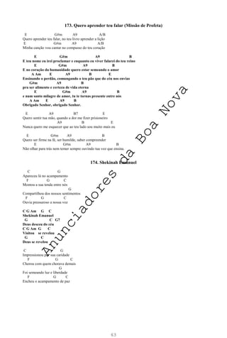 63
173. Quero aprender teu falar (Missão de Profeta)
E G#m A9 A/B
Quero aprender teu falar, no teu livro aprender a lição
E G#m A9 A/B
Minha canção vou cantar no compasso do teu coração
E G#m A9 B
E teu nome eu irei proclamar e enquanto eu viver falarei do teu reino
E G#m A9 B
E no coração da humanidade quero estar semeando o amor
A Am E A9 B E
Ensinando o perdão, comungando o teu pão que do céu nos envias
G#m A9 B
pra ser alimento e certeza de vida eterna
E G#m A9 B
e num santo milagre de amor, tu te tornas presente entre nós
A Am E A9 B
Obrigado Senhor, obrigado Senhor.
E A9 B7 E
Quero sentir tua mão, quando a dor me fizer prisioneiro
A9 B E
Nunca quero me esquecer que ao teu lado sou muito mais eu
E G#m A9 B
Quero ser firme na fé, ser humilde, saber compreender
E G#m A9 B
Não olhar para trás nem temer sempre ouvindo tua voz que ensina.
174. Shekinah Emanuel
C G
Apareceu lá no acampamento
F G C
Montou a sua tenda entre nós
G
Compartilhou dos nossos sentimentos
F G C
Ouvia pressuroso a nossa voz
C G Am G C
Shekinah Emanuel
G C G7
Deus desceu do céu
C G Am G C
Visitou se revelou
G C
Deus se revelou
C G
Impressionou por sua caridade
F G C
Chorou com quem chorava demais
G
Foi semeando luz e liberdade
F G C
Encheu o acampamento de paz
A
n
u
n
c
i
a
d
o
r
e
s
d
a
B
o
a
N
o
v
a
 