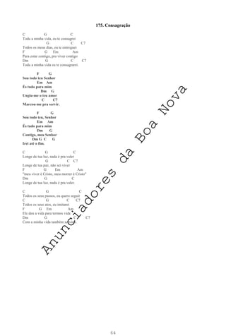 64
175. Consagração
C G C
Toda a minha vida, eu te consagrei
G C C7
Todos os meus dias, eu te entreguei
F G Em Am
Para estar contigo, pra viver contigo
Dm G C C7
Toda a minha vida eu te consagrarei.
F G
Sou todo teu Senhor
Em Am
És tudo para mim
Dm G
Ungiu-me o teu amor
C C7
Marcou-me pra servir.
F G
Sou todo teu, Senhor
Em Am
És tudo para mim
Dm G
Contigo, meu Senhor
Dm G C G
Irei até o fim.
C G C
Longe de tua luz, nada é pra valer
G C C7
Longe de tua paz, não sei viver
F G Em Am
"meu viver é Cristo, meu morrer é Cristo"
Dm G C
Longe de tua luz, nada é pra valer.
C G C
Todos os seus passos, eu quero seguir
C G C C7
Todos os seus atos, eu imitarei
F G Em Am
Ele deu a vida para termos vida
Dm G C C7
Com a minha vida também servirei.
A
n
u
n
c
i
a
d
o
r
e
s
d
a
B
o
a
N
o
v
a
 