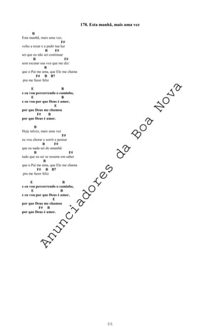66
178. Esta manhã, mais uma vez
B
Esta manhã, mais uma vez,
F#
volto a rezar e a pedir tua luz
B F#
sei que eu não sei continuar
B F#
sem escutar sua voz que me diz:
B
que o Pai me ama, que Ele me chama
F# B B7
pra me fazer feliz
E B
e eu vou percorrendo o caminho,
E B
e eu vou por que Deus é amor,
E
por que Deus me chamou
F# B
por que Deus é amor.
B
Hoje talvez, mais uma vez
F#
eu vou chorar e sorrir e pensar
B F#
que eu nada sei do amanhã
B F#
tudo que eu sei se resume em saber
B
que o Pai me ama, que Ele me chama
F# B B7
pra me fazer feliz
E B
e eu vou percorrendo o caminho,
E B
e eu vou por que Deus é amor,
E
por que Deus me chamou
F# B
por que Deus é amor.
A
n
u
n
c
i
a
d
o
r
e
s
d
a
B
o
a
N
o
v
a
 