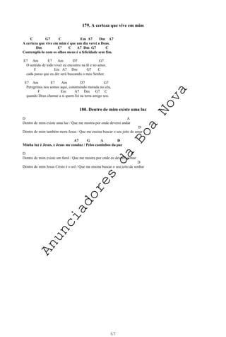 67
179. A certeza que vive em mim
C G7 C Em A7 Dm A7
A certeza que vive em mim é que um dia verei a Deus.
Dm Cº C A7 Dm G7 C
Contemplá-lo com os olhos meus é a felicidade sem fim.
E7 Am E7 Am D7 G7
O sentido de todo viver eu encontro na fé e no amor,
F Em A7 Dm G7 C
cada passo que eu der será buscando o meu Senhor.
E7 Am E7 Am D7 G7
Peregrinos nos somos aqui, construindo morada no céu,
F Em A7 Dm G7 C
quando Deus chamar a si quem foi na terra amigo seu.
180. Dentro de mim existe uma luz
D A
Dentro de mim existe uma luz / Que me mostra por onde deverei andar
D
Dentro de mim também mora Jesus / Que me ensina buscar o seu jeito de amar
A7 G A D
Minha luz é Jesus, e Jesus me conduz / Pelos caminhos da paz
D A
Dentro de mim existe um farol / Que me mostra por onde eu deverei remar
D
Dentro de mim Jesus Cristo é o sol / Que me ensina buscar o seu jeito de sonhar
A
n
u
n
c
i
a
d
o
r
e
s
d
a
B
o
a
N
o
v
a
 