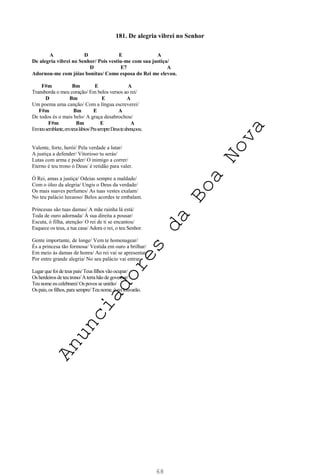 68
181. De alegria vibrei no Senhor
A D E A
De alegria vibrei no Senhor/ Pois vestiu-me com sua justiça/
D E7 A
Adornou-me com jóias bonitas/ Como esposa do Rei me elevou.
F#m Bm E A
Transborda o meu coração/ Em belos versos ao rei/
D Bm E A
Um poema uma canção/ Com a língua escreverei/
F#m Bm E A
De todos és o mais belo/ A graça desabrochou/
F#m Bm E A
Emteusemblante,emteuslábios/PrasempreDeusteabençoou.
Valente, forte, herói/ Pela verdade a lutar/
A justiça a defender/ Vitorioso tu serás/
Lutas com arma e poder/ O inimigo a correr/
Eterno é teu trono ó Deus/ é retidão para valer.
Ó Rei, amas a justiça/ Odeias sempre a maldade/
Com o óleo da alegria/ Ungis o Deus da verdade/
Os mais suaves perfumes/ As tuas vestes exalam/
No teu palácio luxuoso/ Belos acordes te embalam.
Princesas são tuas damas/ A mãe rainha lá está/
Toda de ouro adornada/ À sua direita a pousar/
Escuta, ó filha, atenção/ O rei de ti se encantou/
Esquece os teus, a tua casa/ Adora o rei, o teu Senhor.
Gente importante, de longe/ Vem te homenagear/
És a princesa tão formosa/ Vestida em ouro a brilhar/
Em meio às damas de honra/ Ao rei vai se apresentar/
Por entre grande alegria/ No seu palácio vai entrar.
Lugar que foi de teus pais/Teus filhos vão ocupar/
Os herdeiros deteu trono/ Aterrahão degovernar/
Teu nome eu celebrarei/Os povos se unirão/
Os pais,os filhos, para sempre/Teu nome, ó reilouvarão.
A
n
u
n
c
i
a
d
o
r
e
s
d
a
B
o
a
N
o
v
a
 
