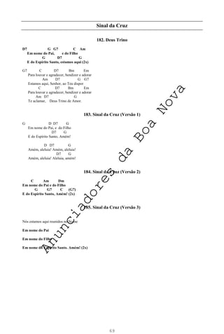 69
Sinal da Cruz
182. Deus Trino
D7 G G7 C Am
Em nome do Pai, e do Filho
G D7 G
E do Espírito Santo, estamos aqui (2x)
G7 C D7 Bm Em
Para louvar e agradecer, bendizer e adorar
Am D7 G G7
Estamos aqui, Senhor, ao Teu dispor
C D7 Bm Em
Para louvar e agradecer, bendizer e adorar
Am D7 G
Te aclamar, Deus Trino de Amor.
183. Sinal da Cruz (Versão 1)
G D D7 G
Em nome do Pai, e do Filho
D7 G
E do Espírito Santo, Amém!
D D7 G
Amém, aleluia! Amém, aleluia!
D7 G
Amém, aleluia! Aleluia, amém!
184. Sinal da Cruz (Versão 2)
C Am Dm
Em nome do Pai e do Filho
G G7 C (G7)
E do Espírito Santo, Amém! (2x)
185. Sinal da Cruz (Versão 3)
Nós estamos aqui reunidos no Nome
Em nome do Pai
Em nome do Filho
Em nome do Espírito Santo. Amém! (2x)
A
n
u
n
c
i
a
d
o
r
e
s
d
a
B
o
a
N
o
v
a
 