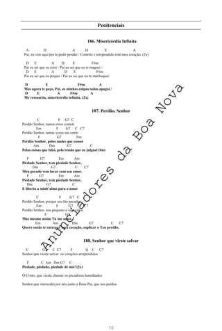 70
Penitenciais
186. Misericórdia Infinita
A D A D E A
Pai, eu vim aqui pra te pedir perdão / Contrito e arrependido está meu coração. (2x)
D E A D E F#m
Pai eu sei que eu errei / Pai eu sei que eu te magoei /
D E A D E F#m
Pai eu sei que eu pequei / Pai eu sei que eu te machuquei.
D E F#m A
Mas agora te peço, Pai, as minhas culpas todas apagai /
D E A F#m A
Me ressuscita, misericórdia infinita. (2x)
187. Perdão, Senhor
C F G7 C
Perdão Senhor, tantos erros cometi
Em F G7 C C7
Perdão Senhor, tantas vezes me omiti
F G7 Em
Perdão Senhor, pelos males que causei
Am Dm G7 C
Pelas coisas que falei, pelo irmão que eu julguei (bis)
F G7 Em Am
Piedade Senhor, tem piedade Senhor,
Dm G7 C C7
Meu pecado vem lavar com seu amor.
F G7 Em Am
Piedade Senhor, tem piedade Senhor,
Dm G7 C
E liberta a minh’alma para o amor
C F G7 C
Perdão Senhor, porque sou tão pecador
Em F G7 C C7
Perdão Senhor, sou pequeno e sem valor.
F G7
Mas mesmo assim Tu me amas
Em Am Dm G7 C C7
Quero então te entregar meu coração, suplicar o Teu perdão.
188. Senhor que vieste salvar
C G7 C C7 F G C C7
Senhor que vieste salvar os corações arrependidos
F C Am Dm G7 C
Piedade, piedade, piedade de nós! (2x)
Ó Cristo, que vieste chamar os pecadores humilhados
Senhor que intercedei por nós junto a Deus Pai, que nos perdoa
A
n
u
n
c
i
a
d
o
r
e
s
d
a
B
o
a
N
o
v
a
 