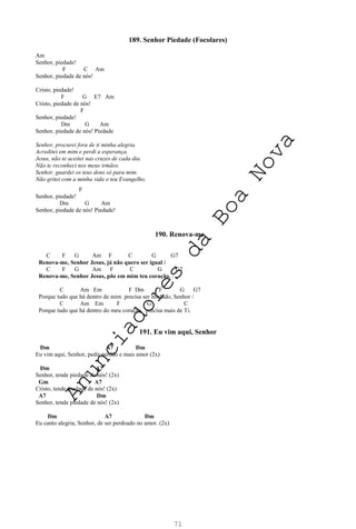 71
189. Senhor Piedade (Focolares)
Am
Senhor, piedade!
F C Am
Senhor, piedade de nós!
Cristo, piedade!
F G E7 Am
Cristo, piedade de nós!
F
Senhor, piedade!
Dm G Am
Senhor, piedade de nós! Piedade
Senhor, procurei fora de ti minha alegria.
Acreditei em mim e perdi a esperança.
Jesus, não te aceitei nas cruzes de cada dia.
Não te reconheci nos meus irmãos.
Senhor, guardei os teus dons só para mim.
Não gritei com a minha vida o teu Evangelho.
F
Senhor, piedade!
Dm G Am
Senhor, piedade de nós! Piedade!
190. Renova-me
C F G Am F C G G7
Renova-me, Senhor Jesus, já não quero ser igual /
C F G Am F C G G7
Renova-me, Senhor Jesus, põe em mim teu coração. /
C Am Em F Dm F G G7
Porque tudo que há dentro de mim precisa ser mudado, Senhor /
C Am Em F G C
Porque tudo que há dentro do meu coração, precisa mais de Ti.
191. Eu vim aqui, Senhor
Dm A7 Dm
Eu vim aqui, Senhor, pedir perdão e mais amor (2x)
Dm A7
Senhor, tende piedade de nós! (2x)
Gm A7
Cristo, tende piedade de nós! (2x)
A7 Dm
Senhor, tende piedade de nós! (2x)
Dm A7 Dm
Eu canto alegria, Senhor, de ser perdoado no amor. (2x)
A
n
u
n
c
i
a
d
o
r
e
s
d
a
B
o
a
N
o
v
a
 