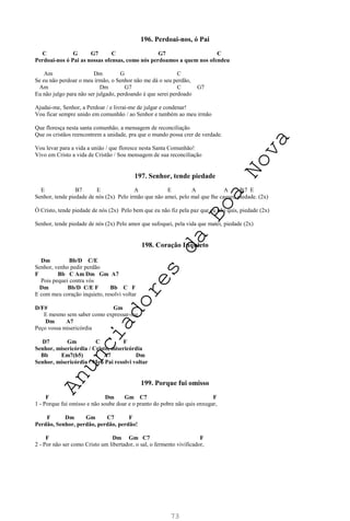 73
196. Perdoai-nos, ó Pai
C G G7 C G7 C
Perdoai-nos ó Pai as nossas ofensas, como nós perdoamos a quem nos ofendeu
Am Dm G C
Se eu não perdoar o meu irmão, o Senhor não me dá o seu perdão,
Am Dm G7 C G7
Eu não julgo para não ser julgado, perdoando é que serei perdoado
Ajudai-me, Senhor, a Perdoar / e livrai-me de julgar e condenar!
Vou ficar sempre unido em comunhão / ao Senhor e também ao meu irmão
Que floresça nesta santa comunhão, a mensagem de reconciliação
Que os cristãos reencontrem a unidade, pra que o mundo possa crer de verdade.
Vou levar para a vida a união / que floresce nesta Santa Comunhão!
Vivo em Cristo a vida de Cristão / Sou mensagem de sua reconciliação
197. Senhor, tende piedade
E B7 E A E A A B7 E
Senhor, tende piedade de nós (2x) Pelo irmão que não amei, pelo mal que lhe causei, piedade. (2x)
Ó Cristo, tende piedade de nós (2x) Pelo bem que eu não fiz pela paz que eu não quis, piedade (2x)
Senhor, tende piedade de nós (2x) Pelo amor que sufoquei, pela vida que matei, piedade (2x)
198. Coração Inquieto
Dm Bb/D C/E
Senhor, venho pedir perdão
F Bb C Am Dm Gm A7
Pois pequei contra vós
Dm Bb/D C/E F Bb C F
E com meu coração inquieto, resolvi voltar
D/F# Gm
E mesmo sem saber como expressar-me
Dm A7
Peço vossa misericórdia
D7 Gm C F
Senhor, misericórdia / Cristo, misericórdia
Bb Em7(b5) A7 Dm
Senhor, misericórdia / Meu Pai resolvi voltar
199. Porque fui omisso
F Dm Gm C7 F
1 - Porque fui omisso e não soube doar e o pranto do pobre não quis enxugar,
F Dm Gm C7 F
Perdão, Senhor, perdão, perdão, perdão!
F Dm Gm C7 F
2 - Por não ser como Cristo um libertador, o sal, o fermento vivificador,
A
n
u
n
c
i
a
d
o
r
e
s
d
a
B
o
a
N
o
v
a
 