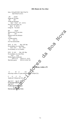 74
200. Diante do Teu Altar
Intro.: D Gm/D D D5+ Bm7 F#m7 G
Bm7 F#m7 G A4 A
D9 Gm/D
Diante do Teu altar
D9 D5+
Venho me derramar
Bm7 F#m7 G7+ F#7/5+
Pois eu sei que nada sou
Bm7 A D5+/E
Longe do Teu amor
D9 Gm/D
Mesmo assim Tu me amas
D9 D5+
Mesmo assim me alcanças
Em7
A minha miséria
G G/A A
Em Tua misericórdia
D/F# G A/G Bm A/B Bm
Eu reconheço, és o meu Deus
Em7 G/A D7+ D7/9
Eu reconheço, só Tu é Senhor
D/F# G A/G Bm A/B Bm
Eu reconheço, és o meu Deus
Em7 G/A
Minha alegria, minha paz
D/F# G A D/F# G A (A G)
Meu bem querer D/F# G A Em7 A4
201. Jesus, venho a Ti
G D C Am G D
Jesus hoje venho a Ti, para entregar-te meu coração (2x)
C G C D
Ajuda-me! Abraça-me! (2x)
Am G C Am G D
E cura-me! Liberta-me!
Am G C G
E salva-me! Em teu amor
C D7
Em teu amor, Senhor! (2x)
A
n
u
n
c
i
a
d
o
r
e
s
d
a
B
o
a
N
o
v
a
 