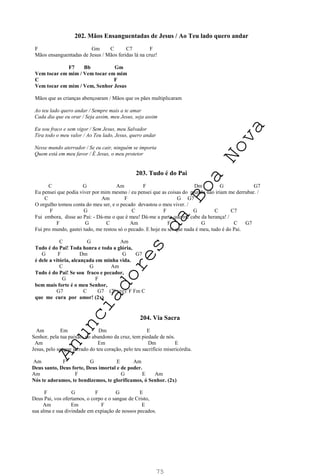 75
202. Mãos Ensanguentadas de Jesus / Ao Teu lado quero andar
F Gm C C7 F
Mãos ensanguentadas de Jesus / Mãos feridas lá na cruz!
F7 Bb Gm
Vem tocar em mim / Vem tocar em mim
C F
Vem tocar em mim / Vem, Senhor Jesus
Mãos que as crianças abençoaram / Mãos que os pães multiplicaram
Ao teu lado quero andar / Sempre mais a te amar
Cada dia que eu orar / Seja assim, meu Jesus, seja assim
Eu sou fraco e sem vigor / Sem Jesus, meu Salvador
Tira todo o meu valor / Ao Teu lado, Jesus, quero andar
Nesse mundo aterrador / Se eu cair, ninguém se importa
Quem está em meu favor / É Jesus, o meu protetor
203. Tudo é do Pai
C G Am F Dm G G7
Eu pensei que podia viver por mim mesmo / eu pensei que as coisas do mundo não iriam me derrubar. /
C Am F G G7
O orgulho tomou conta do meu ser, e o pecado devastou o meu viver. /
F G C F G C C7
Fui embora, disse ao Pai: - Dá-me o que é meu! Dá-me a parte que me cabe da herança! /
F G C Am F G C G7
Fui pro mundo, gastei tudo, me restou só o pecado. E hoje eu sei que nada é meu, tudo é do Pai.
C G Am
Tudo é do Pai! Toda honra e toda a glória,
G F Dm G G7
é dele a vitória, alcançada em minha vida.
C G Am
Tudo é do Pai! Se sou fraco e pecador,
G F
bem mais forte é o meu Senhor,
G7 C G7 (2ª vez): F Fm C
que me cura por amor! (2x)
204. Via Sacra
Am Em Dm E
Senhor, pela tua paixão, no abandono da cruz, tem piedade de nós.
Am Em Dm E
Jesus, pelo sangue jorrado do teu coração, pelo teu sacrifício misericórdia.
Am F G E Am
Deus santo, Deus forte, Deus imortal e de poder.
Am F G E Am
Nós te adoramos, te bendizemos, te glorificamos, ó Senhor. (2x)
F G F G E
Deus Pai, vos ofertamos, o corpo e o sangue de Cristo,
Am Em F E
sua alma e sua divindade em expiação de nossos pecados.
A
n
u
n
c
i
a
d
o
r
e
s
d
a
B
o
a
N
o
v
a
 