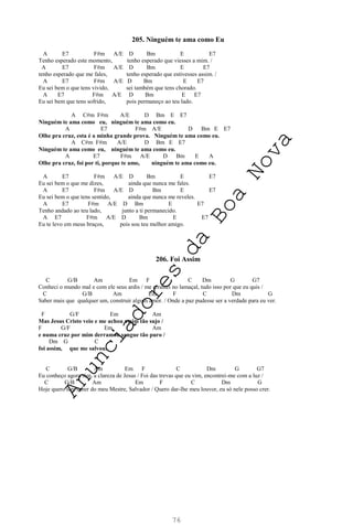 76
205. Ninguém te ama como Eu
A E7 F#m A/E D Bm E E7
Tenho esperado este momento, tenho esperado que viesses a mim. /
A E7 F#m A/E D Bm E E7
tenho esperado que me fales, tenho esperado que estivesses assim. /
A E7 F#m A/E D Bm E E7
Eu sei bem o que tens vivido, sei também que tens chorado.
A E7 F#m A/E D Bm E E7
Eu sei bem que tens sofrido, pois permaneço ao teu lado.
A C#m F#m A/E D Bm E E7
Ninguém te ama como eu, ninguém te ama como eu.
A E7 F#m A/E D Bm E E7
Olhe pra cruz, esta é a minha grande prova. Ninguém te ama como eu.
A C#m F#m A/E D Bm E E7
Ninguém te ama como eu, ninguém te ama como eu.
A E7 F#m A/E D Bm E A
Olhe pra cruz, foi por ti, porque te amo, ninguém te ama como eu.
A E7 F#m A/E D Bm E E7
Eu sei bem o que me dizes, ainda que nunca me fales.
A E7 F#m A/E D Bm E E7
Eu sei bem o que tens sentido, ainda que nunca me reveles.
A E7 F#m A/E D Bm E E7
Tenho andado ao teu lado, junto a ti permanecido.
A E7 F#m A/E D Bm E E7
Eu te levo em meus braços, pois sou teu melhor amigo.
206. Foi Assim
C G/B Am Em F C Dm G G7
Conheci o mundo mal e com ele seus ardis / me arrastei no lamaçal, tudo isso por que eu quis /
C G/B Am Em F C Dm G
Saber mais que qualquer um, construir algum amor. / Onde a paz pudesse ser a verdade para eu ver.
F G/F Em Am
Mas Jesus Cristo veio e me achou assim tão sujo /
F G/F Em Am
e numa cruz por mim derramou sangue tão puro /
Dm G C
foi assim, que me salvou.
C G/B Am Em F C Dm G G7
Eu conheço agora sim, a clareza de Jesus / Foi das trevas que eu vim, encontrei-me com a luz /
C G/B Am Em F C Dm G
Hoje quero sim saber do meu Mestre, Salvador / Quero dar-lhe meu louvor, eu só nele posso crer.
A
n
u
n
c
i
a
d
o
r
e
s
d
a
B
o
a
N
o
v
a
 