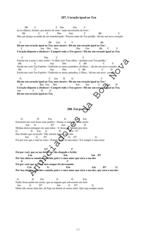 77
207. Coração igual ao Teu
Bb C F Dm Gm C
Se tu olhares, Senhor, pra dentro de mim / nada encontrarás de bom /
Bb C F Dm Gm F Bb C
Mas um desejo eu tenho de ser transformado / Preciso tanto do Teu perdão / dá-me um novo coração.
F Bb Gm C F Bb
Dá-me um coração igual ao Teu, meu mestre / Dá-me um coração igual ao Teu /
C Am Dm Am Dm Gm Bb C F
Coração disposto a obedecer / Cumprir todo o Teu querer / Dá-me um coração igual ao Teu.
C Dm C F
Ensina-me a amar o meu irmão / A olhar com Teus olhos, / perdoar com Teu perdão /
Bb C Am Dm C Bb C F
Enche-me com Teu Espírito / Endireita os meus caminhos, oh Deus, / dá-me um novo coração. /
Bb C Am Dm C Bb C D
Enche-me com Teu Espírito / Endireita os meus caminhos, ó Deus, / dá-me um novo coração.
G C Am D G C
Dá-me um coração igual ao Teu, meu mestre / Dá-me um coração igual ao Teu /
D Bm Em Bm Em Am C Em D
Coração disposto a obedecer / Cumprir todo o Teu querer / Dá-me um coração igual ao Teu.
Am C D G
Dá-me um coração igual ao Teu.
208. Foi por você
G D Em G D Em
Encontrei-me com Jesus num jardim / Nunca vi nada tão lindo assim
Am G D7 Am G D
Minhas dores entreguei em suas mãos / E Jesus foi falando pra mim
G D Em G D Em E7
Das feridas que eu recebi / Não saíram sangue nem dor
Am G D7 Am G D7 G
Foi por isso que o mal eu venci / Porque delas só saía amor / Foi sempre o meu amor
G7 C
Foi por você, que eu me deixei ser tão chagado e ferido
Cm G Em Am D7
Por isso sinta-se amado e querido, pois é o meu amor que cura a sua dor
G G7 C
Foi por você que na cruz meu sangue foi derramado
Cm G Em Am D7 G
Por isso sinta-se querido e amado, pois é o meu amor que cura a sua dor, que cura a sua dor.
G D Em G D Em
Então Jesus pediu-me assim, que as mágoas que estivessem em mim
Am G D7 Am G D7 G
Delas não saísse mais dor, de hoje em diante só saísse amor. Que seja sempre assim.
A
n
u
n
c
i
a
d
o
r
e
s
d
a
B
o
a
N
o
v
a
 