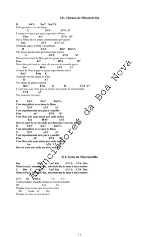79
211. Oceano de Misericórdia
D A/C# Bm7 Bm7/A
Todo pecador vive um drama
G D/F# A7/4 A7
E sempre erra por que quer, o pecado inflama
F#m A#° B7/4 B7
Pais e filhos não se traem simplesmente por querer
Em D/F# A7/4 A7
O pecado cega a vitima e faz perecer
D A/C# Bm7 Bm7/A
Não pense que teu erro por maior que pareça
G D/F# A7/4 A7
Diminuirá o amor de Deus por ti a ponto que te esqueça
F#m A#° B7/4 B7
Deus não pode amar te mais, do que está te amando agora
Em D/F# A7/4 A7
O amor de Deus é graça e quem experimente adora
Bm7 F#m G
O pecado nos faz cegos de mais
D A7
Nos afasta da graça e da paz
Bm7 F#m G D A7/4 A7
E é por isso que Deus quis se tornar, um oceano de misericórdia
A7/4 A7
Nos sustentar no amor
D A/C# Bm7 Bm7/A
Vem mergulhar no oceano de Deus
G D/F# A7/4 A7
Vem experimentar sua graça e perdão
F#m A#° B7/4 B7
Vem Deus não quer saber por onde andou
Em D/F# A7/4 A7
Deus só quer te ver lutando pra descansar em suas mãos
D A/C# Bm7 Bm7/A
Vem mergulhar no oceano de Deus
G D/F# A7/4 A7
Vem experimentar sua graça e perdão
F#m A#° B7/4 B7
Vem Deus não quer saber por onde andou
Em A7/4 A7 D
Deus te quer morando em seu coração
212. Grito de Misericórdia
Dm Bb7+ Am7 Gm A7/13- A7/9- Dm
Misericórdia, misericórdia, misericórdia de mim ó meu Senhor.
C Dm C Bb7+ Am7 Gm A7/13- A7/9- Dm
Misericórdia, misericórdia, misericórdia de mim ó meu Senhor.
D/F# Bb Bb/C C6 F7+
Tende piedade, piedade porque eu sou tão pecador
Bb Gm A7
Piedade pelas vezes, que traí o seu amor
Bb Asus4 A Dm
Piedade de mim, ó meu Senhor!
A
n
u
n
c
i
a
d
o
r
e
s
d
a
B
o
a
N
o
v
a
 