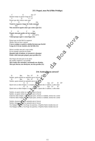80
213. Pequei, meu Pai (Filho Pródigo)
C G Am C7
Quanto tempo eu passei longe de Ti
F G C C7
Pensei que não voltava mais aqui
F G C Am
Tentei te esquecer, longe de ti não consegui
Dm G C7
Não encontrei aquele amor que existe aqui (2x)
F G C Am
Pequei, meu pai, podes até me castigar
Dm G7 C (C7) (G7)
Voltei porque aqui é o meu lugar (2x)
Pensei que era tão fácil te esquecer
Minha vida era luxo e prazer
Com os amigos eu gastei a minha herança que herdei
Longe de ti só me esnobei, não fui feliz (2x)
Deixei sozinho meu pai e meu irmão
Fui ao mundo à procura de ilusão
Quando tudo terminou, só encontrei o desamor
Então voltei meu pai, pequei, peço perdão (2x)
Nos braços do meu pai eu me atirei
De joelhos implorei o seu perdão
Meu irmão não entendeu, enciumado me ofendeu
Meu pai chorou, me abençoou, me deu perdão (2x)
214. Senhor, quem entrará?
D Bm Em A7 D A7
Senhor, quem entrará no santuário pra te louvar?
D Bm Em A7 D D7
Senhor, quem entrará no santuário pra te louvar?
G A D Bm Em A7 D D7
Quem tem as mãos limpas e o coração puro / quem não é vaidoso, e sabe amar
G A D Bm Em A7 D
Quem tem as mãos limpas e o coração pura / quem não é vaidoso, e sabe amar
Senhor, eu quero entrar no santuário pra te louvar
Senhor, eu quero entrar no santuário pra te louvar
Ó dá-me mãos limpas, e um coração puro, arranca a vaidade, ensina-me a amar
Ó dá-me mãos limpas, e um coração puro, arranca a vaidade, ensina-me a amar
Senhor, já posso entrar no santuário pra te louvar
Senhor, já posso entrar no santuário pra te louvar
Teu Sangue me lava, Teu Fogo me queima, o Espírito Santo inunda meu ser
Teu Sangue me lava, Teu Fogo me queima, o Espírito Santo inunda meu ser
A
n
u
n
c
i
a
d
o
r
e
s
d
a
B
o
a
N
o
v
a
 