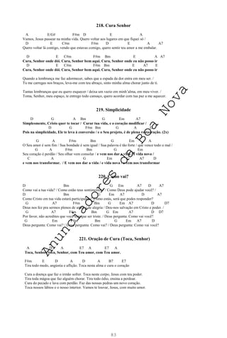83
218. Cura Senhor
A E/G# F#m D E A
Vamos, Jesus passear na minha vida. Quero voltar aos lugares em que fiquei só /
D E C#m F#m D E A A7
Quero voltar lá contigo, vendo que estavas comigo, quero sentir teu amor a me embalar.
D E C#m F#m Bm E A A7
Cura, Senhor onde dói. Cura, Senhor bem aqui. Cura, Senhor onde eu não posso ir
D E C#m F#m Bm E A7 E
Cura, Senhor onde dói. Cura, Senhor bem aqui. Cura, Senhor onde eu não posso ir
Quando a lembrança me faz adormecer, sabes que a espada da dor entra em meu ser. /
Tu me carregas nos braços, leva-me com teu abraço, sinto minha alma chorar junto de ti.
Tantas lembranças que eu quero esquecer / deixa um vazio em minh’alma, em meu viver. /
Toma, Senhor, meu espaço, te entrego todo cansaço, quero acordar com tua paz a me aquecer.
219. Simplicidade
D G A Bm G Em A7
Simplesmente, Cristo quer te tocar / Curar tua vida, e o coração modificar /
D G F#m Bm G A D
Pois na simplicidade, Ele te leva à conversão / e o Seu projeto, é de plena restauração. (2x)
G A F#m Bm G Em A
O Seu amor é sem fim / Sua bondade é sem igual / Sua palavra é tão forte / que vence todo o mal /
G A F#m Bm G Em
Seu coração é perdão / Seu olhar vem consolar / e vem nos dar a vida / e vida nova /
C A G Em C A7 D
e vem nos transformar. / E vem nos dar a vida / e vida nova / e vem nos transformar
220. Como vai?
D Bm G Em A7 D A7
Como vai a tua vida? / Como estão teus sentimentos? / Como Deus pode ajudar você? /
D Bm G Em A7 D A7
Como Cristo em tua vida estará participando? Como estás, será que podes responder?
G A7 F#m Bm G Em A7 D D7
Deus nos fez pra sermos plenos de amor e de alegria / Deu-nos salvação em Cristo e poder. /
G A7 F#m Bm G Em A7 D D7
Por favor, não acredites que você tem que ser triste. / Deus pergunta: Como vai você?
G Em F#m Bm G Em A7 D
Deus pergunta: Como vai? / Deus pergunta: Como vai? / Deus pergunta: Como vai você?
221. Oração de Cura (Toca, Senhor)
A D A E7 A E7 A
Toca, Senhor, toca, Senhor, com Teu amor, com Teu amor.
F#m E D A D A B7 E7
Tira todo medo, angústia e aflição. Toca nesta alma e cura o coração
Cura a doença que faz o irmão sofrer. Toca neste corpo, Jesus com teu poder.
Tira toda mágoa que faz alguém chorar. Tira todo ódio, ensina a perdoar.
Cura do pecado e lava com perdão. Faz das nossas pedras um novo coração.
Toca nossos lábios e o nosso interior. Vamos te louvar, Jesus, com muito amor.
A
n
u
n
c
i
a
d
o
r
e
s
d
a
B
o
a
N
o
v
a
 